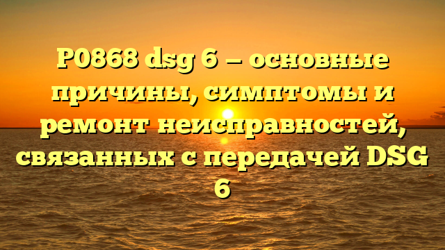 P0868 dsg 6 — основные причины, симптомы и ремонт неисправностей, связанных с передачей DSG 6